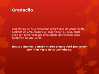 Gradação
Caracteriza-se pela expressão progressiva do pensamento,
partindo de uma escala que pode variar, ou seja, tanto
pode ser demarcada por uma ordem decrescente para
crescente ou vice-versa:
Havia o mundo, o Brasil inteiro e mais você pra torcer
por mim nesta nova caminhada.
 