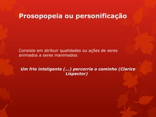 Prosopopeia ou personificação
Consiste em atribuir qualidades ou ações de seres
animados a seres inanimados:
Um frio inteligente (...) percorria o caminho (Clarice
Lispector)
 