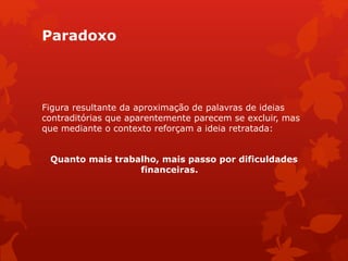 Paradoxo
Figura resultante da aproximação de palavras de ideias
contraditórias que aparentemente parecem se excluir, mas
que mediante o contexto reforçam a ideia retratada:
Quanto mais trabalho, mais passo por dificuldades
financeiras.
 