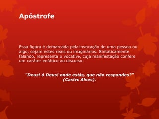 Apóstrofe
Essa figura é demarcada pela invocação de uma pessoa ou
algo, sejam estes reais ou imaginários. Sintaticamente
falando, representa o vocativo, cuja manifestação confere
um caráter enfático ao discurso:
"Deus! ó Deus! onde estás, que não respondes?"
(Castro Alves).
 