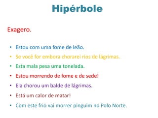Hipérbole
Exagero.
• Estou com uma fome de leão.
• Se você for embora chorarei rios de lágrimas.
• Esta mala pesa uma tonelada.
• Estou morrendo de fome e de sede!
• Ela chorou um balde de lágrimas.
• Está um calor de matar!
• Com este frio vai morrer pinguim no Polo Norte.
 