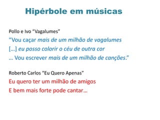 Hipérbole em músicas
Pollo e Ivo “Vagalumes”
“Vou caçar mais de um milhão de vagalumes
[…] eu posso colorir o céu de outra cor
… Vou escrever mais de um milhão de canções.”
Roberto Carlos “Eu Quero Apenas”
Eu quero ter um milhão de amigos
E bem mais forte pode cantar…
 