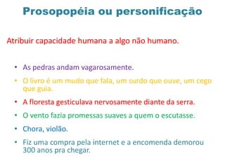 Prosopopéia ou personificação
Atribuir capacidade humana a algo não humano.
• As pedras andam vagarosamente.
• O livro é um mudo que fala, um surdo que ouve, um cego
que guia.
• A floresta gesticulava nervosamente diante da serra.
• O vento fazia promessas suaves a quem o escutasse.
• Chora, violão.
• Fiz uma compra pela internet e a encomenda demorou
300 anos pra chegar.
 
