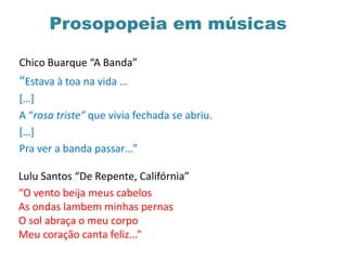 Chico Buarque “A Banda”
“Estava à toa na vida …
[…]
A “rosa triste” que vivia fechada se abriu.
[…]
Pra ver a banda passar…”
Lulu Santos “De Repente, Califórnia”
“O vento beija meus cabelos
As ondas lambem minhas pernas
O sol abraça o meu corpo
Meu coração canta feliz...”
Prosopopeia em músicas
 