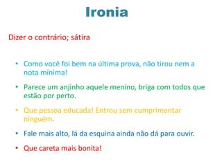 Ironia
Dizer o contrário; sátira
• Como você foi bem na última prova, não tirou nem a
nota mínima!
• Parece um anjinho aquele menino, briga com todos que
estão por perto.
• Que pessoa educada! Entrou sem cumprimentar
ninguém.
• Fale mais alto, lá da esquina ainda não dá para ouvir.
• Que careta mais bonita!
 