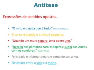 Antítese
• “O mito é o nada que é tudo.” (Fernando Pessoa)
• O corpo é grande e a alma é pequena.
• “Quando um muro separa, uma ponte une.”
• “Desceu aos pântanos com os tapires; subiu aos Andes
com os condores." (Castro Alves)
• Felicidade e tristeza tomaram conta de sua alma.
• Ele estava entre a vida e a morte.
Expressões de sentidos opostos.
 