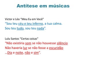 Antítese em músicas
Victor e Léo “Meu Eu em Você”
“Sou teu céu e teu inferno, a tua calma.
Sou teu tudo, sou teu nada”.
Lulu Santos “Certas coisas”
“Não existiria som se não houvesse silêncio
Não haveria luz se não fosse a escuridão
…Dia e noite, não e sim”.
 