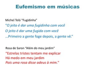 Eufemismo em músicas
Michel Teló “Fugidinha”
“O jeito é dar uma fugidinha com você
O jeito é dar uma fugida com você
...Primeiro a gente foge depois, a gente vê.”
Rosa de Saron “Além do meu jardim”
“Estrelas tristes tentam me explicar
Há medo em meu jardim
Pois uma rosa disse adeus à mim.”
 