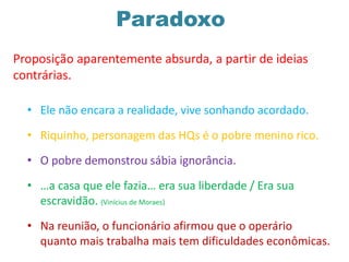 Paradoxo
• Ele não encara a realidade, vive sonhando acordado.
• Riquinho, personagem das HQs é o pobre menino rico.
• O pobre demonstrou sábia ignorância.
• …a casa que ele fazia… era sua liberdade / Era sua
escravidão. (Vinícius de Moraes)
• Na reunião, o funcionário afirmou que o operário
quanto mais trabalha mais tem dificuldades econômicas.
Proposição aparentemente absurda, a partir de ideias
contrárias.
 
