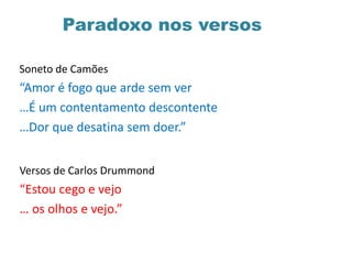 Paradoxo nos versos
Soneto de Camões
“Amor é fogo que arde sem ver
…É um contentamento descontente
…Dor que desatina sem doer.”
Versos de Carlos Drummond
“Estou cego e vejo
… os olhos e vejo.”
 