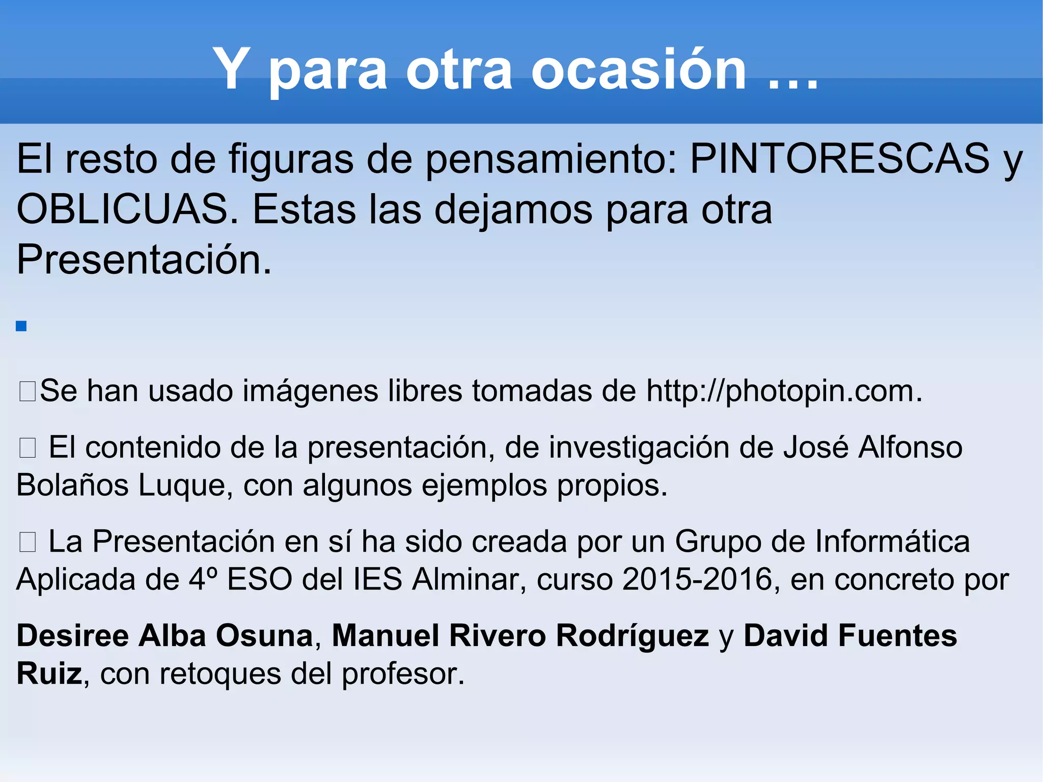 Y para otra ocasión …
El resto de figuras de pensamiento: PINTORESCAS y
OBLICUAS. Estas las dejamos para otra
Presentación.

Se han usado imágenes libres tomadas de http://photopin.com.
 El contenido de la presentación, de investigación de José Alfonso
Bolaños Luque, con algunos ejemplos propios.
 La Presentación en sí ha sido creada por un Grupo de Informática
Aplicada de 4º ESO del IES Alminar, curso 2015-2016, en concreto por
Desiree Alba Osuna, Manuel Rivero Rodríguez y David Fuentes
Ruiz, con retoques del profesor.
 