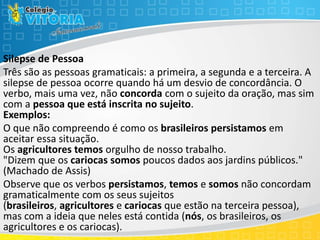 Silepse de Pessoa
Três são as pessoas gramaticais: a primeira, a segunda e a terceira. A
silepse de pessoa ocorre quando há um desvio de concordância. O
verbo, mais uma vez, não concorda com o sujeito da oração, mas sim
com a pessoa que está inscrita no sujeito.
Exemplos:
O que não compreendo é como os brasileiros persistamos em
aceitar essa situação.
Os agricultores temos orgulho de nosso trabalho.
"Dizem que os cariocas somos poucos dados aos jardins públicos."
(Machado de Assis)
Observe que os verbos persistamos, temos e somos não concordam
gramaticalmente com os seus sujeitos
(brasileiros, agricultores e cariocas que estão na terceira pessoa),
mas com a ideia que neles está contida (nós, os brasileiros, os
agricultores e os cariocas).
 