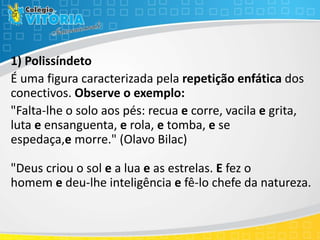 1) Polissíndeto
É uma figura caracterizada pela repetição enfática dos
conectivos. Observe o exemplo:
"Falta-lhe o solo aos pés: recua e corre, vacila e grita,
luta e ensanguenta, e rola, e tomba, e se
espedaça,e morre." (Olavo Bilac)
"Deus criou o sol e a lua e as estrelas. E fez o
homem e deu-lhe inteligência e fê-lo chefe da natureza.
 