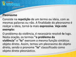 Pleonasmo
Consiste na repetição de um termo ou ideia, com as
mesmas palavras ou não. A finalidade do pleonasmo é
realçar a ideia, torná-la mais expressiva. Veja este
exemplo:
O problema da violência, é necessário resolvê-lo logo.
Nesta oração, os termos "o problema da
violência" e "lo" exercem a mesma função sintática:
objeto direto. Assim, temos um pleonasmo do objeto
direto, sendo o pronome "lo" classsificado como
objeto direto pleonástico.
 