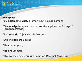Exemplos:
"Vi, claramente visto, o lumo vivo." (Luís de Camões)
"Ó mar salgado, quanto do teu sal são lágrimas de Portugal."
(Fernando Pessoa)
"E rir meu riso." (Vinícius de Moraes)
"O bicho não era um cão,
Não era um gato,
Não era um rato.
O bicho, meu Deus, era um homem." (Manuel Bandeira)
 