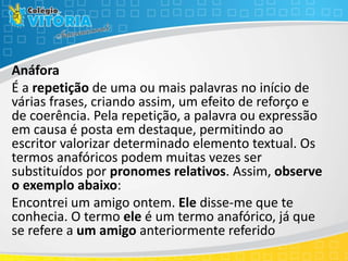 Anáfora
É a repetição de uma ou mais palavras no início de
várias frases, criando assim, um efeito de reforço e
de coerência. Pela repetição, a palavra ou expressão
em causa é posta em destaque, permitindo ao
escritor valorizar determinado elemento textual. Os
termos anafóricos podem muitas vezes ser
substituídos por pronomes relativos. Assim, observe
o exemplo abaixo:
Encontrei um amigo ontem. Ele disse-me que te
conhecia. O termo ele é um termo anafórico, já que
se refere a um amigo anteriormente referido
 