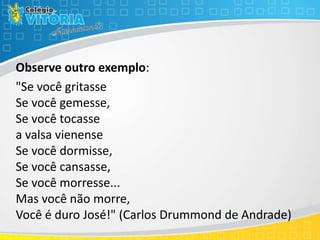 Observe outro exemplo:
"Se você gritasse
Se você gemesse,
Se você tocasse
a valsa vienense
Se você dormisse,
Se você cansasse,
Se você morresse...
Mas você não morre,
Você é duro José!" (Carlos Drummond de Andrade)
 