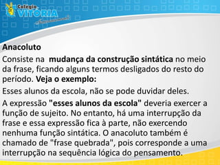 Anacoluto
Consiste na mudança da construção sintática no meio
da frase, ficando alguns termos desligados do resto do
período. Veja o exemplo:
Esses alunos da escola, não se pode duvidar deles.
A expressão "esses alunos da escola" deveria exercer a
função de sujeito. No entanto, há uma interrupção da
frase e essa expressão fica à parte, não exercendo
nenhuma função sintática. O anacoluto também é
chamado de "frase quebrada", pois corresponde a uma
interrupção na sequência lógica do pensamento.
 