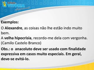 Exemplos:
O Alexandre, as coisas não lhe estão indo muito
bem.
A velha hipocrisia, recordo-me dela com vergonha.
(Camilo Castelo Branco)
Obs.: o anacoluto deve ser usado com finalidade
expressiva em casos muito especiais. Em geral,
deve-se evitá-lo.
 