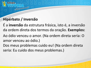 Hipérbato / Inversão
É a inversão da estrutura frásica, isto é, a inversão
da ordem direta dos termos da oração. Exemplos:
Ao ódio venceu o amor. (Na ordem direta seria: O
amor venceu ao ódio.)
Dos meus problemas cuido eu! (Na ordem direta
seria: Eu cuido dos meus problemas.)
 