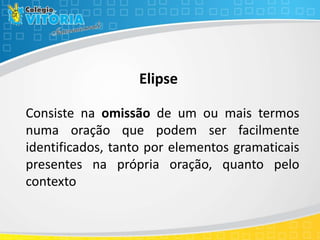 Elipse
Consiste na omissão de um ou mais termos
numa oração que podem ser facilmente
identificados, tanto por elementos gramaticais
presentes na própria oração, quanto pelo
contexto
 