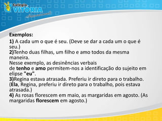 Exemplos:
1) A cada um o que é seu. (Deve se dar a cada um o que é
seu.)
2)Tenho duas filhas, um filho e amo todos da mesma
maneira.
Nesse exemplo, as desinências verbais
de tenho e amo permitem-nos a identificação do sujeito em
elipse "eu".
3)Regina estava atrasada. Preferiu ir direto para o trabalho.
(Ela, Regina, preferiu ir direto para o trabalho, pois estava
atrasada.)
4) As rosas florescem em maio, as margaridas em agosto. (As
margaridas florescem em agosto.)
 