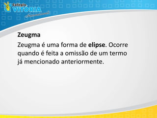 Zeugma
Zeugma é uma forma de elipse. Ocorre
quando é feita a omissão de um termo
já mencionado anteriormente.
 