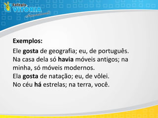 Exemplos:
Ele gosta de geografia; eu, de português.
Na casa dela só havia móveis antigos; na
minha, só móveis modernos.
Ela gosta de natação; eu, de vôlei.
No céu há estrelas; na terra, você.
 