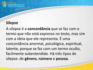Silepse
A silepse é a concordância que se faz com o
termo que não está expresso no texto, mas sim
com a ideia que ele representa. É uma
concordância anormal, psicológica, espiritual,
latente, porque se faz com um termo oculto,
facilmente subentendido. Há três tipos de
silepse: de gênero, número e pessoa.
 