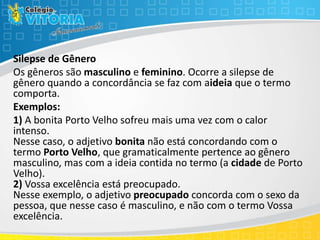 Silepse de Gênero
Os gêneros são masculino e feminino. Ocorre a silepse de
gênero quando a concordância se faz com aideia que o termo
comporta.
Exemplos:
1) A bonita Porto Velho sofreu mais uma vez com o calor
intenso.
Nesse caso, o adjetivo bonita não está concordando com o
termo Porto Velho, que gramaticalmente pertence ao gênero
masculino, mas com a ideia contida no termo (a cidade de Porto
Velho).
2) Vossa excelência está preocupado.
Nesse exemplo, o adjetivo preocupado concorda com o sexo da
pessoa, que nesse caso é masculino, e não com o termo Vossa
excelência.
 