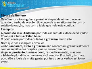 Silepse de Número
Os números são singular e plural. A silepse de número ocorre
quando o verbo da oração não concorda gramaticalmente com o
sujeito da oração, mas com a ideia que nele está contida.
Exemplos:
A procissão saiu. Andaram por todas as ruas da cidade de Salvador.
Como vai a turma? Estão bem?
O povo corria por todos os lados e gritavam muito alto.
Note que nos exemplos acima, os
verbos andaram, estão e gritavam não concordam gramaticalmente
com os sujeitos das orações (que se encontram no
singular, procissão, turma e povo, respectivamente), mas com
a ideia de pluralidade que neles está contida. Procissão, turma e
povo dão a ideia de muita gente, por isso que os verbos estão no
plural.
 