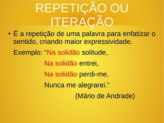 REPETIÇÃO OU
ITERAÇÃO
● É a repetição de uma palavra para enfatizar o
sentido, criando maior expressividade.
Exemplo: “Na solidão solitude,
Na solidão entrei,
Na solidão perdi-me,
Nunca me alegrarei.”
(Mário de Andrade)
 