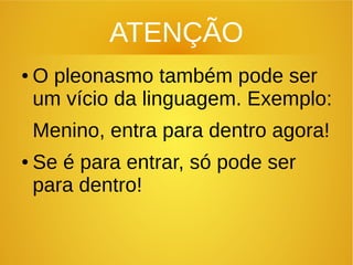 ATENÇÃO
● O pleonasmo também pode ser
um vício da linguagem. Exemplo:
Menino, entra para dentro agora!
● Se é para entrar, só pode ser
para dentro!
 