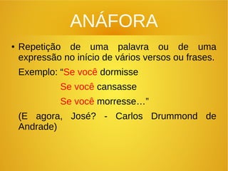 ANÁFORA
●
Repetição de uma palavra ou de uma
expressão no início de vários versos ou frases.
Exemplo: “Se você dormisse
Se você cansasse
Se você morresse…”
(E agora, José? - Carlos Drummond de
Andrade)
 