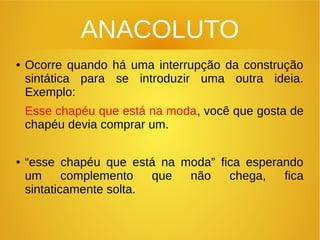 ANACOLUTO
● Ocorre quando há uma interrupção da construção
sintática para se introduzir uma outra ideia.
Exemplo:
Esse chapéu que está na moda, você que gosta de
chapéu devia comprar um.
● “esse chapéu que está na moda” fica esperando
um complemento que não chega, fica
sintaticamente solta.
 