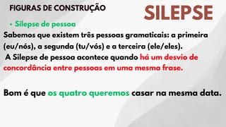 SILEPSE
FIGURAS DE CONSTRUÇÃO
Silepse de pessoa
Sabemos que existem três pessoas gramaticais: a primeira
(eu/nós), a segunda (tu/vós) e a terceira (ele/eles).
A Silepse de pessoa acontece quando há um desvio de
concordância entre pessoas em uma mesma frase.
Bom é que os quatro queremos casar na mesma data.
 