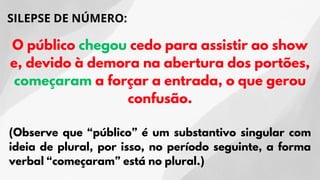SILEPSE DE NÚMERO:
O público chegou cedo para assistir ao show
e, devido à demora na abertura dos portões,
começaram a forçar a entrada, o que gerou
confusão.
(Observe que “público” é um substantivo singular com
ideia de plural, por isso, no período seguinte, a forma
verbal “começaram” está no plural.)
 