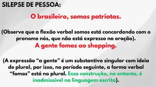 SILEPSE DE PESSOA:
O brasileiro, somos patriotas.
(Observe que a flexão verbal somos está concordando com o
pronome nós, que não está expresso na oração).
A gente fomos ao shopping.
(A expressão “a gente” é um substantivo singular com ideia
de plural, por isso, no período seguinte, a forma verbal
“fomos” está no plural. Essa construção, no entanto, é
inadmissível na linguagem escrita).
 