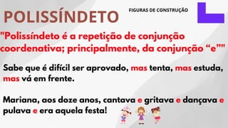 POLISSÍNDETO
FIGURAS DE CONSTRUÇÃO
"Polissíndeto é a repetição de conjunção
coordenativa; principalmente, da conjunção “e”"
Sabe que é difícil ser aprovado, mas tenta, mas estuda,
mas vá em frente.
Mariana, aos doze anos, cantava e gritava e dançava e
pulava e era aquela festa!
 