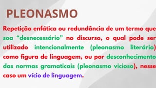 PLEONASMO
Repetição enfática ou redundância de um termo que
soa “desnecessário” no discurso, o qual pode ser
utilizado intencionalmente (pleonasmo literário)
como figura de linguagem, ou por desconhecimento
das normas gramaticais (pleonasmo vicioso), nesse
caso um vício de linguagem.
 