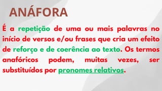 ANÁFORA
É a repetição de uma ou mais palavras no
início de versos e/ou frases que cria um efeito
de reforço e de coerência ao texto. Os termos
anafóricos podem, muitas vezes, ser
substituídos por pronomes relativos.
 