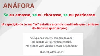 ANÁFORA
Se eu amasse, se eu chorasse, se eu perdoasse.
(A repetição do termo “se” enfatiza a condicionalidade que o emissor
do discurso quer propor).
 