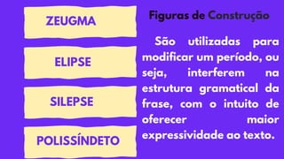Figuras de Construção
São utilizadas para
modificar um período, ou
seja, interferem na
estrutura gramatical da
frase, com o intuito de
oferecer maior
expressividade ao texto.
POLISSÍNDETO
ELIPSE
SILEPSE
ZEUGMA
 