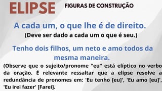 FIGURAS DE CONSTRUÇÃO
ELIPSE
Tenho dois filhos, um neto e amo todos da
mesma maneira.
(Observe que o sujeito/pronome "eu" está elíptico no verbo
da oração. É relevante ressaltar que a elipse resolve a
redundância de pronomes em: 'Eu tenho [eu]', 'Eu amo [eu]',
'Eu irei fazer' [Farei].
A cada um, o que lhe é de direito.
(Deve ser dado a cada um o que é seu.)
 