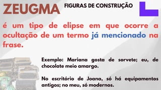 FIGURAS DE CONSTRUÇÃO
ZEUGMA
é um tipo de elipse em que ocorre a
ocultação de um termo já mencionado na
frase.
Exemplo: Mariana gosta de sorvete; eu, de
chocolate meio amargo.
No escritório de Joana, só há equipamentos
antigos; no meu, só modernos.
 