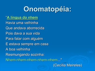 Onomatopéia:
“A língua do nhem
Havia uma velhinha
Que andava aborrecida
Pois dava a sua vida
Para falar com alguém
E estava sempre em casa
A boa velhinha
Resmungando sozinha:
Nhem-nhem-nhem-nhem-nhem..."
(Cecília Meireles)
 
