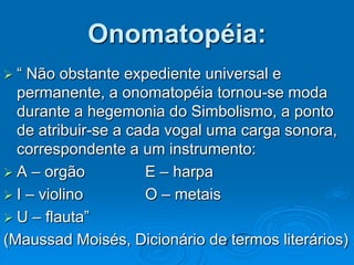 Onomatopéia:
 “ Não obstante expediente universal e
permanente, a onomatopéia tornou-se moda
durante a hegemonia do Simbolismo, a ponto
de atribuir-se a cada vogal uma carga sonora,
correspondente a um instrumento:
 A – orgão E – harpa
 I – violino O – metais
 U – flauta”
(Maussad Moisés, Dicionário de termos literários)
 