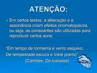 ATENÇÃO:
 Em certos textos, a aliteração e a
assonância criam efeitos onomatopaicos,
ou seja, as consoantes são utilizadas para
reproduzir certos sons:
“Em tempo de tormenta e vento esquivo,
De tempestade escura e triste pranto”
(Camões, Os lusíadas)
 