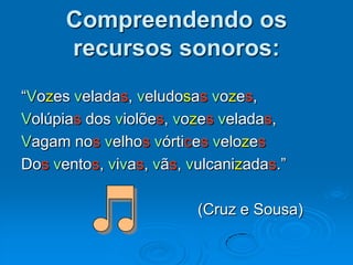 Compreendendo os
recursos sonoros:
“Vozes veladas, veludosas vozes,
Volúpias dos violões, vozes veladas,
Vagam nos velhos vórtices velozes
Dos ventos, vivas, vãs, vulcanizadas.”
(Cruz e Sousa)
 