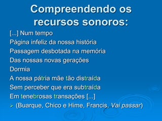 Compreendendo os
recursos sonoros:
[...] Num tempo
Página infeliz da nossa história
Passagem desbotada na memória
Das nossas novas gerações
Dormia
A nossa pátria mãe tão distraída
Sem perceber que era subtraída
Em tenebrosas transações [...]
 (Buarque, Chico e Hime, Francis, Vai passar)
 